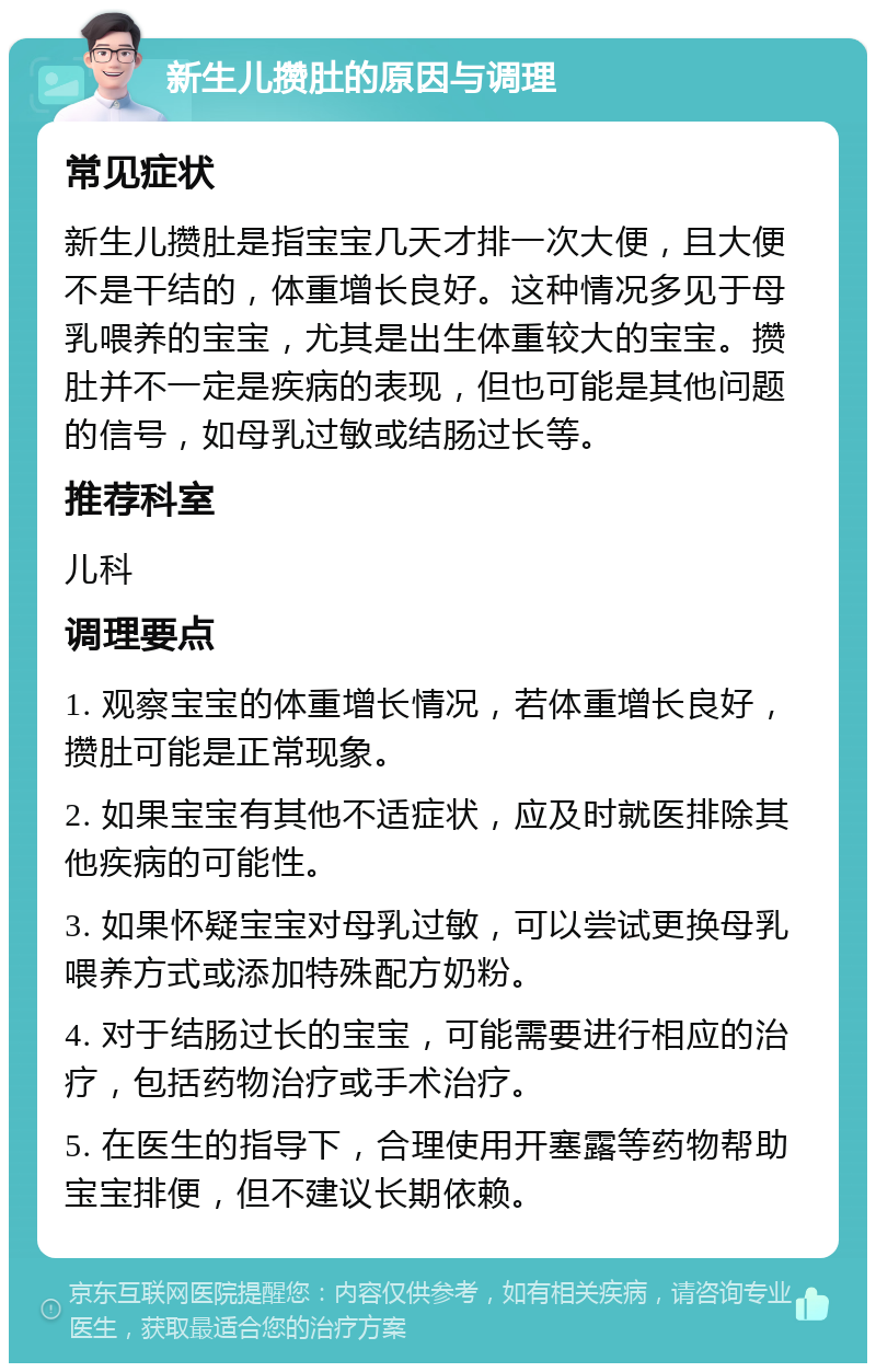 新生儿攒肚的原因与调理 常见症状 新生儿攒肚是指宝宝几天才排一次大便，且大便不是干结的，体重增长良好。这种情况多见于母乳喂养的宝宝，尤其是出生体重较大的宝宝。攒肚并不一定是疾病的表现，但也可能是其他问题的信号，如母乳过敏或结肠过长等。 推荐科室 儿科 调理要点 1. 观察宝宝的体重增长情况，若体重增长良好，攒肚可能是正常现象。 2. 如果宝宝有其他不适症状，应及时就医排除其他疾病的可能性。 3. 如果怀疑宝宝对母乳过敏，可以尝试更换母乳喂养方式或添加特殊配方奶粉。 4. 对于结肠过长的宝宝，可能需要进行相应的治疗，包括药物治疗或手术治疗。 5. 在医生的指导下，合理使用开塞露等药物帮助宝宝排便，但不建议长期依赖。