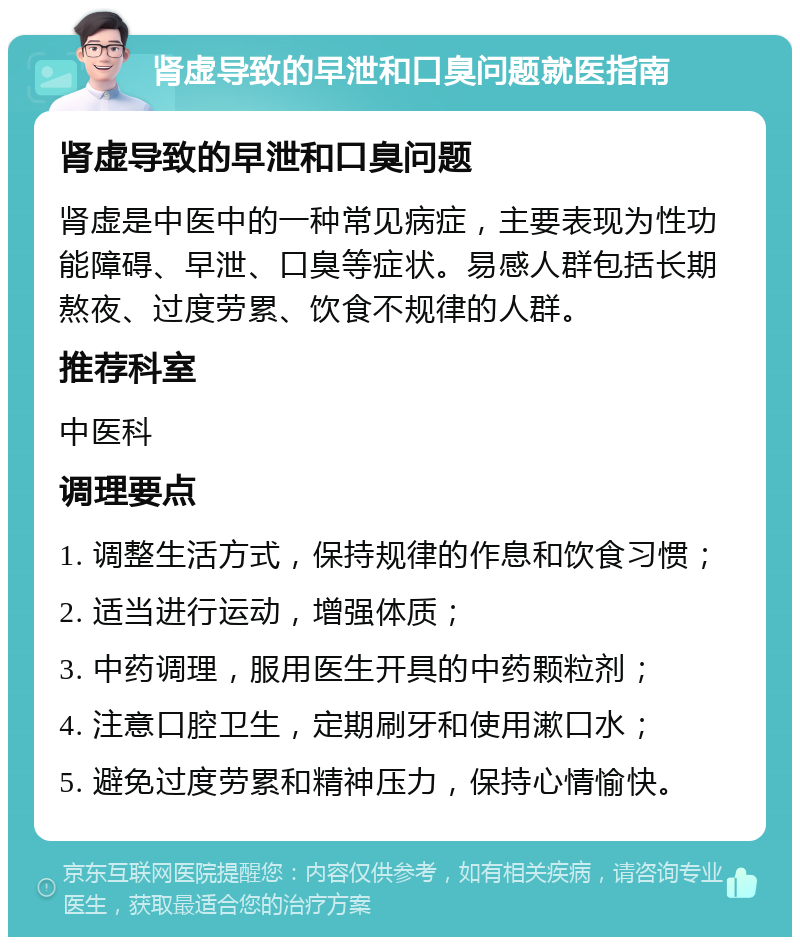 肾虚导致的早泄和口臭问题就医指南 肾虚导致的早泄和口臭问题 肾虚是中医中的一种常见病症，主要表现为性功能障碍、早泄、口臭等症状。易感人群包括长期熬夜、过度劳累、饮食不规律的人群。 推荐科室 中医科 调理要点 1. 调整生活方式，保持规律的作息和饮食习惯； 2. 适当进行运动，增强体质； 3. 中药调理，服用医生开具的中药颗粒剂； 4. 注意口腔卫生，定期刷牙和使用漱口水； 5. 避免过度劳累和精神压力，保持心情愉快。