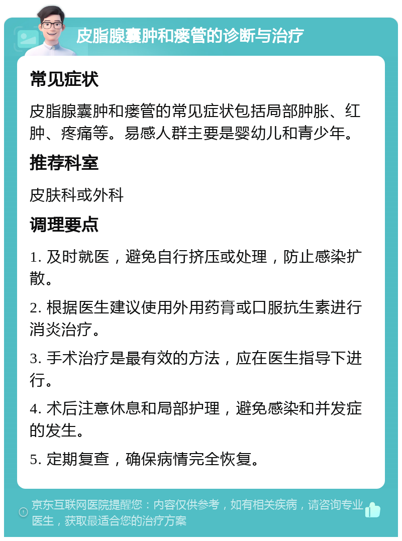 皮脂腺囊肿和瘘管的诊断与治疗 常见症状 皮脂腺囊肿和瘘管的常见症状包括局部肿胀、红肿、疼痛等。易感人群主要是婴幼儿和青少年。 推荐科室 皮肤科或外科 调理要点 1. 及时就医，避免自行挤压或处理，防止感染扩散。 2. 根据医生建议使用外用药膏或口服抗生素进行消炎治疗。 3. 手术治疗是最有效的方法，应在医生指导下进行。 4. 术后注意休息和局部护理，避免感染和并发症的发生。 5. 定期复查，确保病情完全恢复。