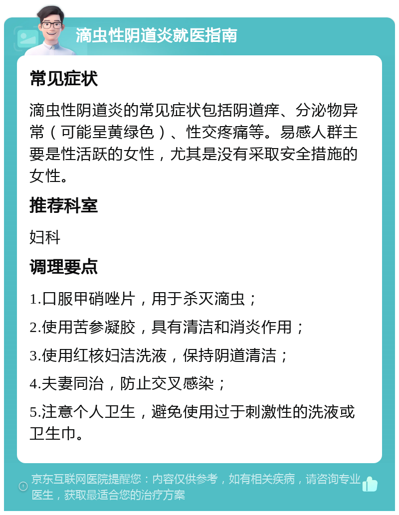 滴虫性阴道炎就医指南 常见症状 滴虫性阴道炎的常见症状包括阴道痒、分泌物异常（可能呈黄绿色）、性交疼痛等。易感人群主要是性活跃的女性，尤其是没有采取安全措施的女性。 推荐科室 妇科 调理要点 1.口服甲硝唑片，用于杀灭滴虫； 2.使用苦参凝胶，具有清洁和消炎作用； 3.使用红核妇洁洗液，保持阴道清洁； 4.夫妻同治，防止交叉感染； 5.注意个人卫生，避免使用过于刺激性的洗液或卫生巾。