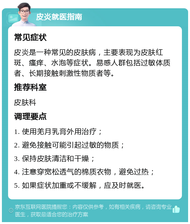 皮炎就医指南 常见症状 皮炎是一种常见的皮肤病，主要表现为皮肤红斑、瘙痒、水泡等症状。易感人群包括过敏体质者、长期接触刺激性物质者等。 推荐科室 皮肤科 调理要点 1. 使用羌月乳膏外用治疗； 2. 避免接触可能引起过敏的物质； 3. 保持皮肤清洁和干燥； 4. 注意穿宽松透气的棉质衣物，避免过热； 5. 如果症状加重或不缓解，应及时就医。