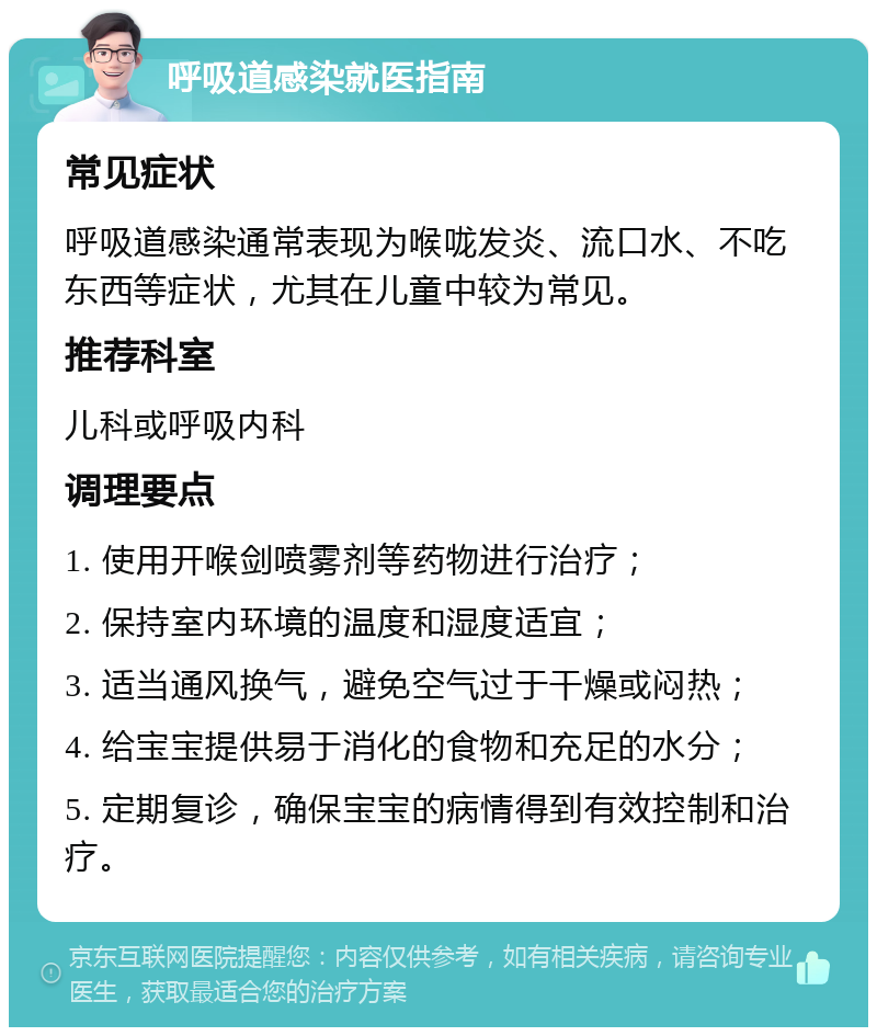 呼吸道感染就医指南 常见症状 呼吸道感染通常表现为喉咙发炎、流口水、不吃东西等症状，尤其在儿童中较为常见。 推荐科室 儿科或呼吸内科 调理要点 1. 使用开喉剑喷雾剂等药物进行治疗； 2. 保持室内环境的温度和湿度适宜； 3. 适当通风换气，避免空气过于干燥或闷热； 4. 给宝宝提供易于消化的食物和充足的水分； 5. 定期复诊，确保宝宝的病情得到有效控制和治疗。