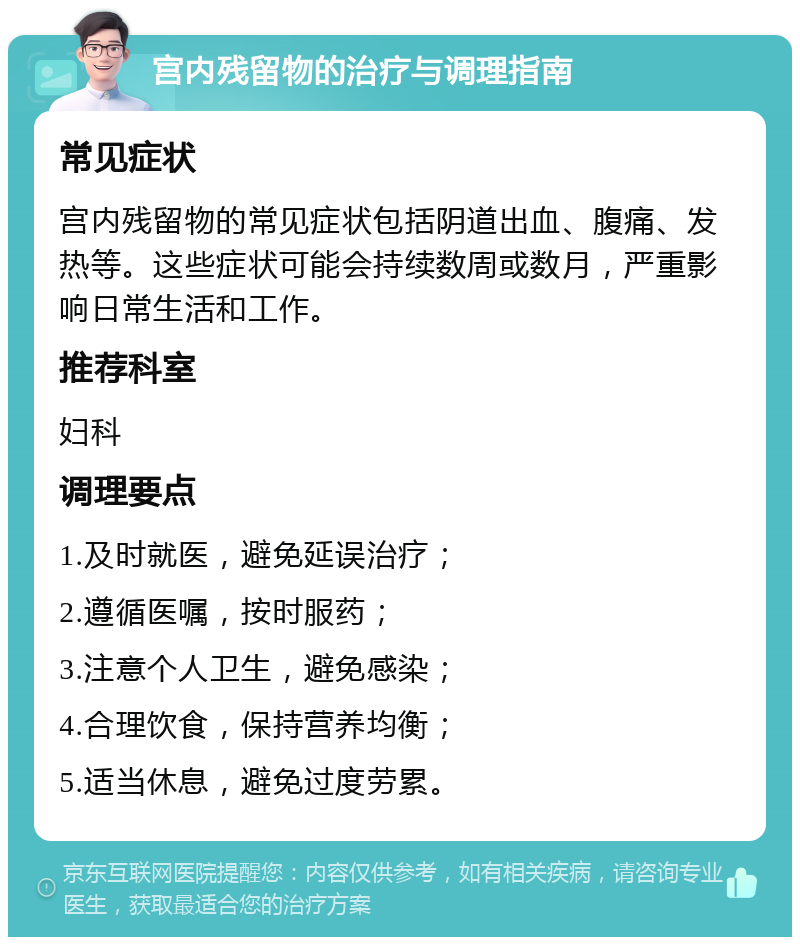 宫内残留物的治疗与调理指南 常见症状 宫内残留物的常见症状包括阴道出血、腹痛、发热等。这些症状可能会持续数周或数月，严重影响日常生活和工作。 推荐科室 妇科 调理要点 1.及时就医，避免延误治疗； 2.遵循医嘱，按时服药； 3.注意个人卫生，避免感染； 4.合理饮食，保持营养均衡； 5.适当休息，避免过度劳累。