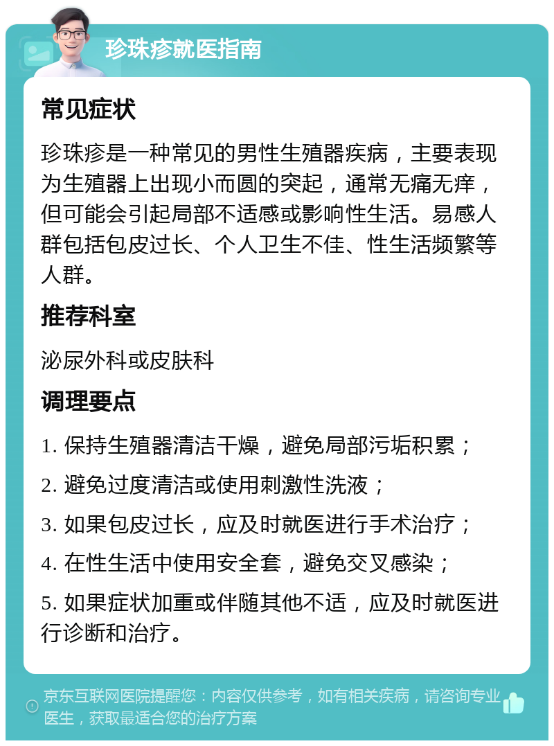 珍珠疹就医指南 常见症状 珍珠疹是一种常见的男性生殖器疾病，主要表现为生殖器上出现小而圆的突起，通常无痛无痒，但可能会引起局部不适感或影响性生活。易感人群包括包皮过长、个人卫生不佳、性生活频繁等人群。 推荐科室 泌尿外科或皮肤科 调理要点 1. 保持生殖器清洁干燥，避免局部污垢积累； 2. 避免过度清洁或使用刺激性洗液； 3. 如果包皮过长，应及时就医进行手术治疗； 4. 在性生活中使用安全套，避免交叉感染； 5. 如果症状加重或伴随其他不适，应及时就医进行诊断和治疗。