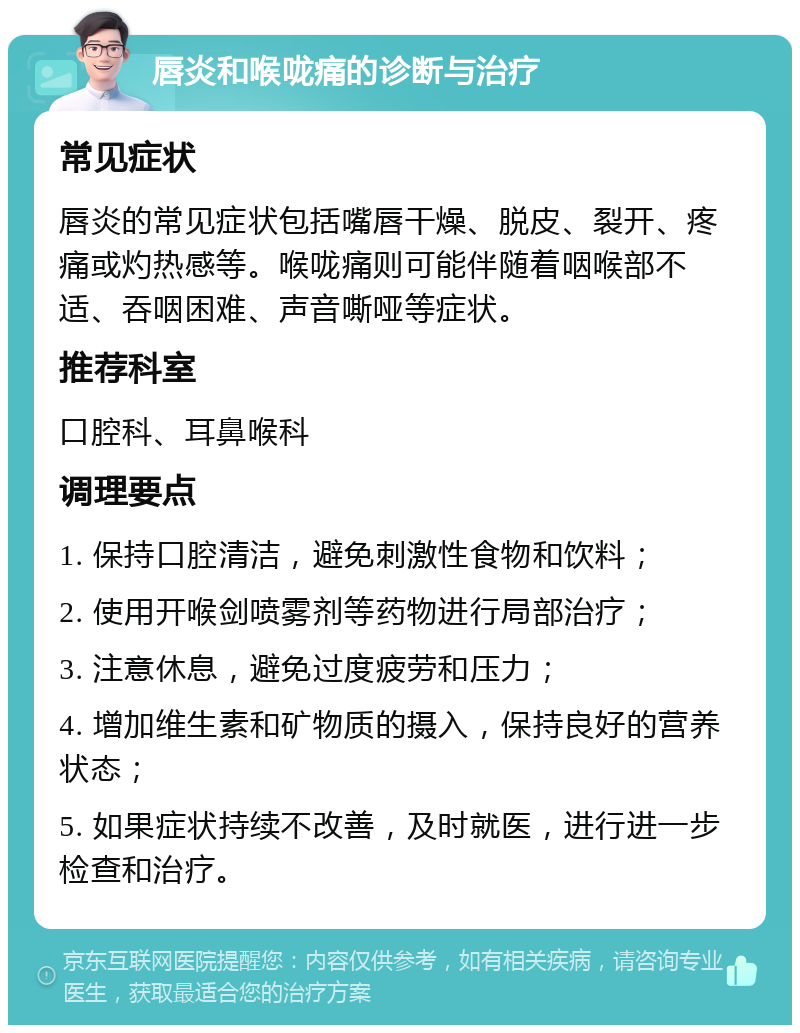 唇炎和喉咙痛的诊断与治疗 常见症状 唇炎的常见症状包括嘴唇干燥、脱皮、裂开、疼痛或灼热感等。喉咙痛则可能伴随着咽喉部不适、吞咽困难、声音嘶哑等症状。 推荐科室 口腔科、耳鼻喉科 调理要点 1. 保持口腔清洁，避免刺激性食物和饮料； 2. 使用开喉剑喷雾剂等药物进行局部治疗； 3. 注意休息，避免过度疲劳和压力； 4. 增加维生素和矿物质的摄入，保持良好的营养状态； 5. 如果症状持续不改善，及时就医，进行进一步检查和治疗。