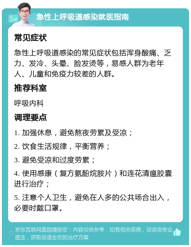 急性上呼吸道感染就医指南 常见症状 急性上呼吸道感染的常见症状包括浑身酸痛、乏力、发冷、头晕、脸发烫等，易感人群为老年人、儿童和免疫力较差的人群。 推荐科室 呼吸内科 调理要点 1. 加强休息，避免熬夜劳累及受凉； 2. 饮食生活规律，平衡营养； 3. 避免受凉和过度劳累； 4. 使用感康（复方氨酚烷胺片）和连花清瘟胶囊进行治疗； 5. 注意个人卫生，避免在人多的公共场合出入，必要时戴口罩。