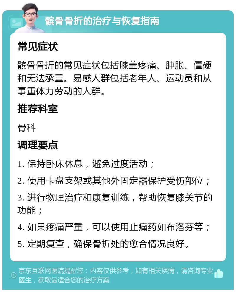 髌骨骨折的治疗与恢复指南 常见症状 髌骨骨折的常见症状包括膝盖疼痛、肿胀、僵硬和无法承重。易感人群包括老年人、运动员和从事重体力劳动的人群。 推荐科室 骨科 调理要点 1. 保持卧床休息，避免过度活动； 2. 使用卡盘支架或其他外固定器保护受伤部位； 3. 进行物理治疗和康复训练，帮助恢复膝关节的功能； 4. 如果疼痛严重，可以使用止痛药如布洛芬等； 5. 定期复查，确保骨折处的愈合情况良好。