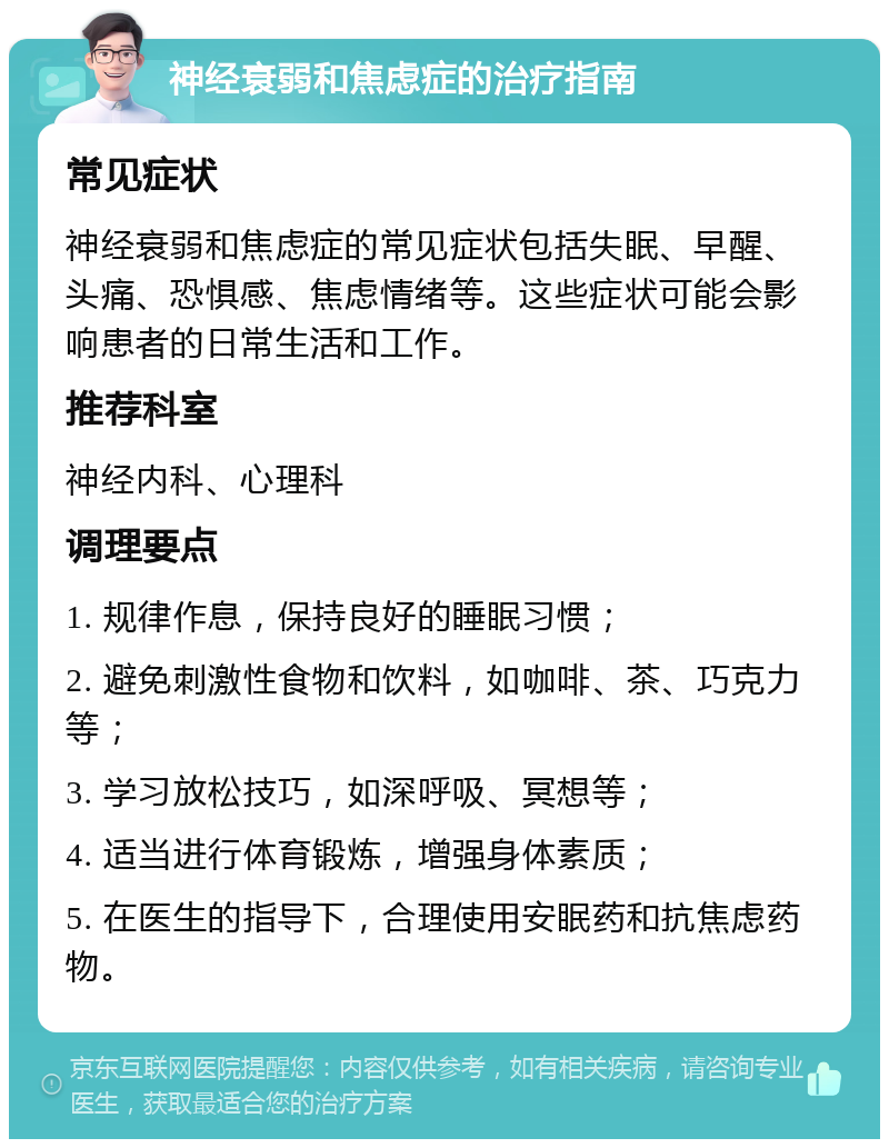 神经衰弱和焦虑症的治疗指南 常见症状 神经衰弱和焦虑症的常见症状包括失眠、早醒、头痛、恐惧感、焦虑情绪等。这些症状可能会影响患者的日常生活和工作。 推荐科室 神经内科、心理科 调理要点 1. 规律作息，保持良好的睡眠习惯； 2. 避免刺激性食物和饮料，如咖啡、茶、巧克力等； 3. 学习放松技巧，如深呼吸、冥想等； 4. 适当进行体育锻炼，增强身体素质； 5. 在医生的指导下，合理使用安眠药和抗焦虑药物。