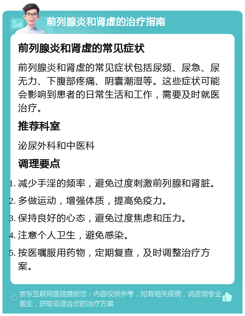 前列腺炎和肾虚的治疗指南 前列腺炎和肾虚的常见症状 前列腺炎和肾虚的常见症状包括尿频、尿急、尿无力、下腹部疼痛、阴囊潮湿等。这些症状可能会影响到患者的日常生活和工作，需要及时就医治疗。 推荐科室 泌尿外科和中医科 调理要点 减少手淫的频率，避免过度刺激前列腺和肾脏。 多做运动，增强体质，提高免疫力。 保持良好的心态，避免过度焦虑和压力。 注意个人卫生，避免感染。 按医嘱服用药物，定期复查，及时调整治疗方案。