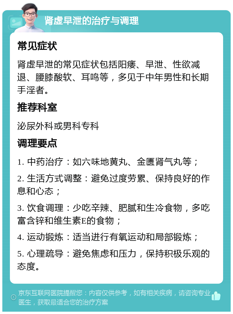 肾虚早泄的治疗与调理 常见症状 肾虚早泄的常见症状包括阳痿、早泄、性欲减退、腰膝酸软、耳鸣等，多见于中年男性和长期手淫者。 推荐科室 泌尿外科或男科专科 调理要点 1. 中药治疗：如六味地黄丸、金匮肾气丸等； 2. 生活方式调整：避免过度劳累、保持良好的作息和心态； 3. 饮食调理：少吃辛辣、肥腻和生冷食物，多吃富含锌和维生素E的食物； 4. 运动锻炼：适当进行有氧运动和局部锻炼； 5. 心理疏导：避免焦虑和压力，保持积极乐观的态度。