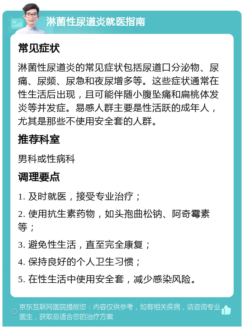 淋菌性尿道炎就医指南 常见症状 淋菌性尿道炎的常见症状包括尿道口分泌物、尿痛、尿频、尿急和夜尿增多等。这些症状通常在性生活后出现，且可能伴随小腹坠痛和扁桃体发炎等并发症。易感人群主要是性活跃的成年人，尤其是那些不使用安全套的人群。 推荐科室 男科或性病科 调理要点 1. 及时就医，接受专业治疗； 2. 使用抗生素药物，如头孢曲松钠、阿奇霉素等； 3. 避免性生活，直至完全康复； 4. 保持良好的个人卫生习惯； 5. 在性生活中使用安全套，减少感染风险。