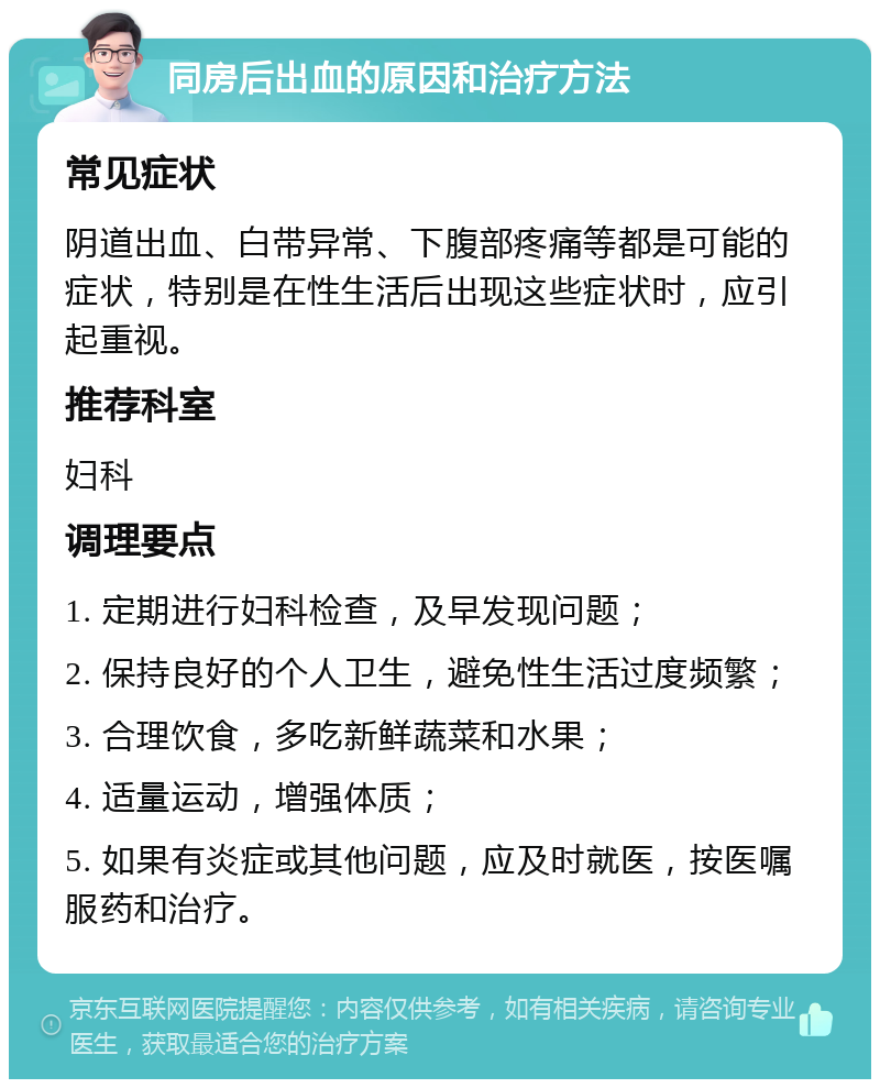 同房后出血的原因和治疗方法 常见症状 阴道出血、白带异常、下腹部疼痛等都是可能的症状，特别是在性生活后出现这些症状时，应引起重视。 推荐科室 妇科 调理要点 1. 定期进行妇科检查，及早发现问题； 2. 保持良好的个人卫生，避免性生活过度频繁； 3. 合理饮食，多吃新鲜蔬菜和水果； 4. 适量运动，增强体质； 5. 如果有炎症或其他问题，应及时就医，按医嘱服药和治疗。