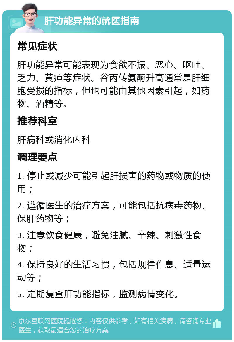 肝功能异常的就医指南 常见症状 肝功能异常可能表现为食欲不振、恶心、呕吐、乏力、黄疸等症状。谷丙转氨酶升高通常是肝细胞受损的指标，但也可能由其他因素引起，如药物、酒精等。 推荐科室 肝病科或消化内科 调理要点 1. 停止或减少可能引起肝损害的药物或物质的使用； 2. 遵循医生的治疗方案，可能包括抗病毒药物、保肝药物等； 3. 注意饮食健康，避免油腻、辛辣、刺激性食物； 4. 保持良好的生活习惯，包括规律作息、适量运动等； 5. 定期复查肝功能指标，监测病情变化。