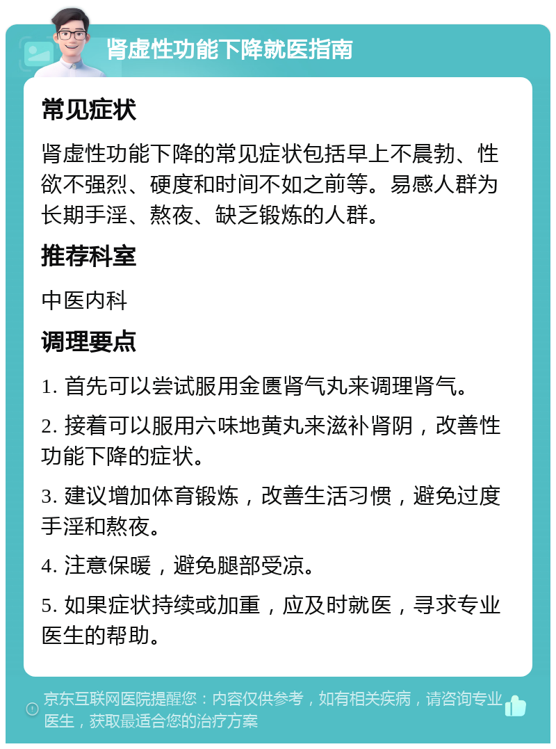 肾虚性功能下降就医指南 常见症状 肾虚性功能下降的常见症状包括早上不晨勃、性欲不强烈、硬度和时间不如之前等。易感人群为长期手淫、熬夜、缺乏锻炼的人群。 推荐科室 中医内科 调理要点 1. 首先可以尝试服用金匮肾气丸来调理肾气。 2. 接着可以服用六味地黄丸来滋补肾阴，改善性功能下降的症状。 3. 建议增加体育锻炼，改善生活习惯，避免过度手淫和熬夜。 4. 注意保暖，避免腿部受凉。 5. 如果症状持续或加重，应及时就医，寻求专业医生的帮助。