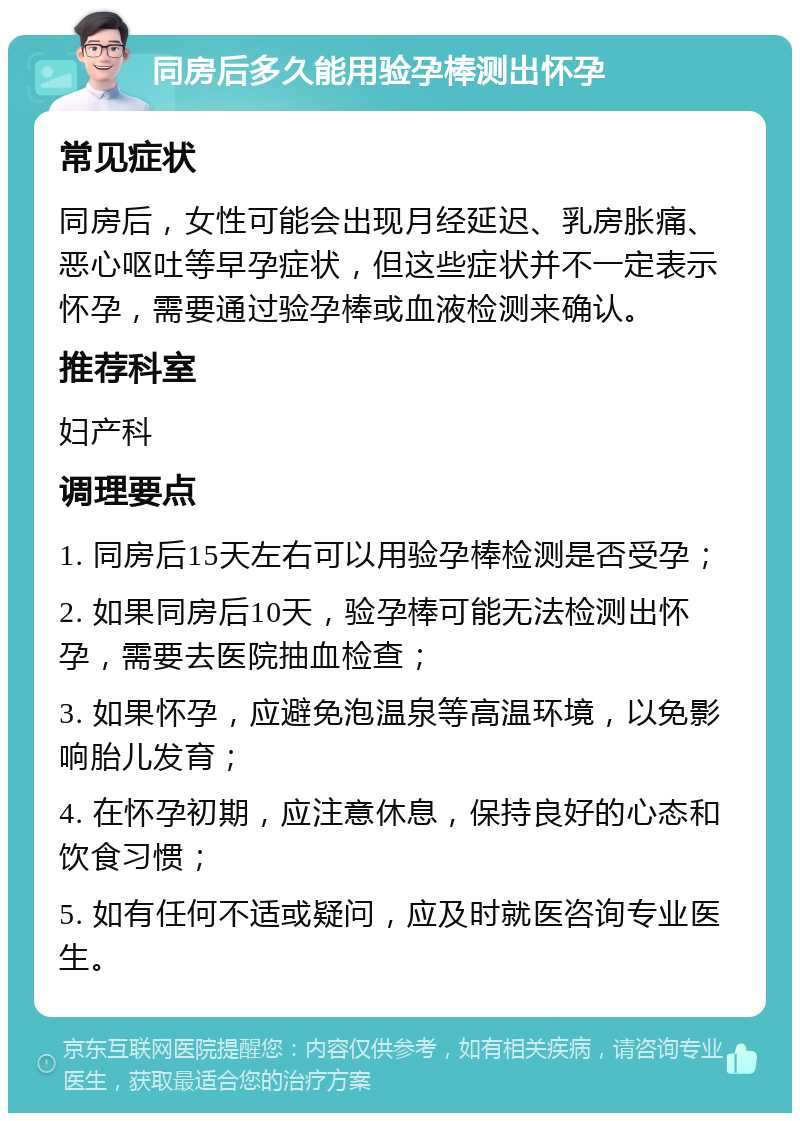 同房后多久能用验孕棒测出怀孕 常见症状 同房后，女性可能会出现月经延迟、乳房胀痛、恶心呕吐等早孕症状，但这些症状并不一定表示怀孕，需要通过验孕棒或血液检测来确认。 推荐科室 妇产科 调理要点 1. 同房后15天左右可以用验孕棒检测是否受孕； 2. 如果同房后10天，验孕棒可能无法检测出怀孕，需要去医院抽血检查； 3. 如果怀孕，应避免泡温泉等高温环境，以免影响胎儿发育； 4. 在怀孕初期，应注意休息，保持良好的心态和饮食习惯； 5. 如有任何不适或疑问，应及时就医咨询专业医生。