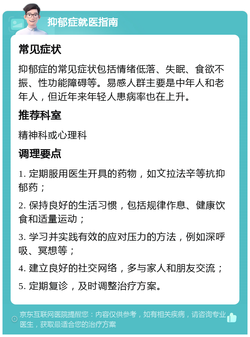 抑郁症就医指南 常见症状 抑郁症的常见症状包括情绪低落、失眠、食欲不振、性功能障碍等。易感人群主要是中年人和老年人，但近年来年轻人患病率也在上升。 推荐科室 精神科或心理科 调理要点 1. 定期服用医生开具的药物，如文拉法辛等抗抑郁药； 2. 保持良好的生活习惯，包括规律作息、健康饮食和适量运动； 3. 学习并实践有效的应对压力的方法，例如深呼吸、冥想等； 4. 建立良好的社交网络，多与家人和朋友交流； 5. 定期复诊，及时调整治疗方案。