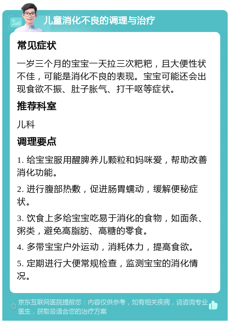 儿童消化不良的调理与治疗 常见症状 一岁三个月的宝宝一天拉三次粑粑，且大便性状不佳，可能是消化不良的表现。宝宝可能还会出现食欲不振、肚子胀气、打干呕等症状。 推荐科室 儿科 调理要点 1. 给宝宝服用醒脾养儿颗粒和妈咪爱，帮助改善消化功能。 2. 进行腹部热敷，促进肠胃蠕动，缓解便秘症状。 3. 饮食上多给宝宝吃易于消化的食物，如面条、粥类，避免高脂肪、高糖的零食。 4. 多带宝宝户外运动，消耗体力，提高食欲。 5. 定期进行大便常规检查，监测宝宝的消化情况。