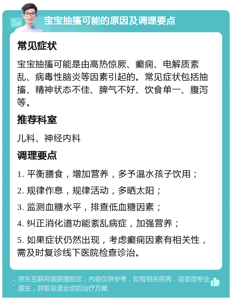 宝宝抽搐可能的原因及调理要点 常见症状 宝宝抽搐可能是由高热惊厥、癫痫、电解质紊乱、病毒性脑炎等因素引起的。常见症状包括抽搐、精神状态不佳、脾气不好、饮食单一、腹泻等。 推荐科室 儿科、神经内科 调理要点 1. 平衡膳食，增加营养，多予温水孩子饮用； 2. 规律作息，规律活动，多晒太阳； 3. 监测血糖水平，排查低血糖因素； 4. 纠正消化道功能紊乱病症，加强营养； 5. 如果症状仍然出现，考虑癫痫因素有相关性，需及时复诊线下医院检查诊治。