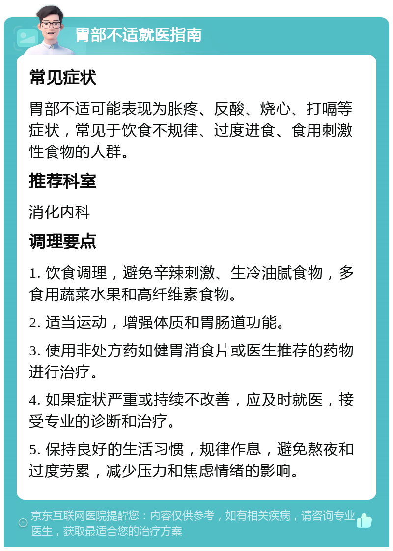 胃部不适就医指南 常见症状 胃部不适可能表现为胀疼、反酸、烧心、打嗝等症状，常见于饮食不规律、过度进食、食用刺激性食物的人群。 推荐科室 消化内科 调理要点 1. 饮食调理，避免辛辣刺激、生冷油腻食物，多食用蔬菜水果和高纤维素食物。 2. 适当运动，增强体质和胃肠道功能。 3. 使用非处方药如健胃消食片或医生推荐的药物进行治疗。 4. 如果症状严重或持续不改善，应及时就医，接受专业的诊断和治疗。 5. 保持良好的生活习惯，规律作息，避免熬夜和过度劳累，减少压力和焦虑情绪的影响。