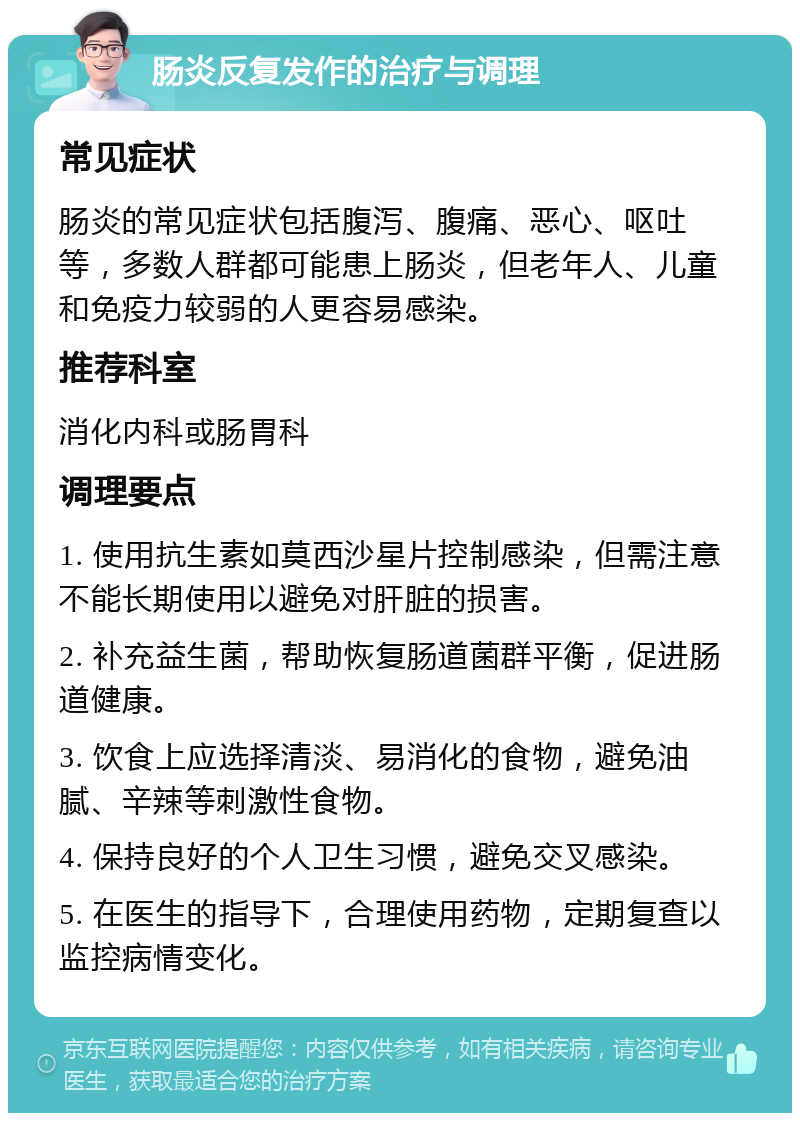 肠炎反复发作的治疗与调理 常见症状 肠炎的常见症状包括腹泻、腹痛、恶心、呕吐等，多数人群都可能患上肠炎，但老年人、儿童和免疫力较弱的人更容易感染。 推荐科室 消化内科或肠胃科 调理要点 1. 使用抗生素如莫西沙星片控制感染，但需注意不能长期使用以避免对肝脏的损害。 2. 补充益生菌，帮助恢复肠道菌群平衡，促进肠道健康。 3. 饮食上应选择清淡、易消化的食物，避免油腻、辛辣等刺激性食物。 4. 保持良好的个人卫生习惯，避免交叉感染。 5. 在医生的指导下，合理使用药物，定期复查以监控病情变化。