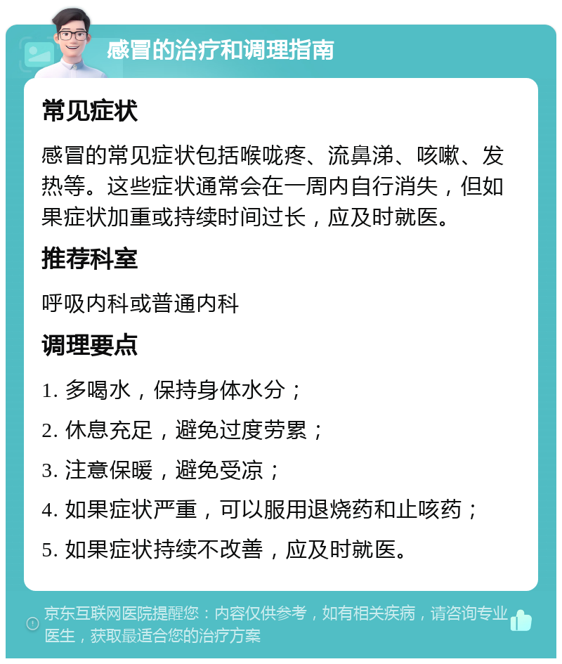 感冒的治疗和调理指南 常见症状 感冒的常见症状包括喉咙疼、流鼻涕、咳嗽、发热等。这些症状通常会在一周内自行消失，但如果症状加重或持续时间过长，应及时就医。 推荐科室 呼吸内科或普通内科 调理要点 1. 多喝水，保持身体水分； 2. 休息充足，避免过度劳累； 3. 注意保暖，避免受凉； 4. 如果症状严重，可以服用退烧药和止咳药； 5. 如果症状持续不改善，应及时就医。