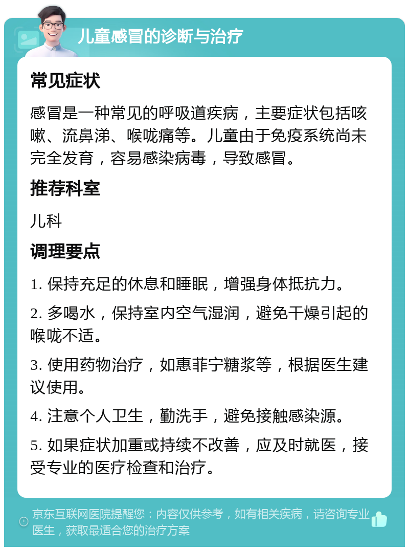 儿童感冒的诊断与治疗 常见症状 感冒是一种常见的呼吸道疾病，主要症状包括咳嗽、流鼻涕、喉咙痛等。儿童由于免疫系统尚未完全发育，容易感染病毒，导致感冒。 推荐科室 儿科 调理要点 1. 保持充足的休息和睡眠，增强身体抵抗力。 2. 多喝水，保持室内空气湿润，避免干燥引起的喉咙不适。 3. 使用药物治疗，如惠菲宁糖浆等，根据医生建议使用。 4. 注意个人卫生，勤洗手，避免接触感染源。 5. 如果症状加重或持续不改善，应及时就医，接受专业的医疗检查和治疗。