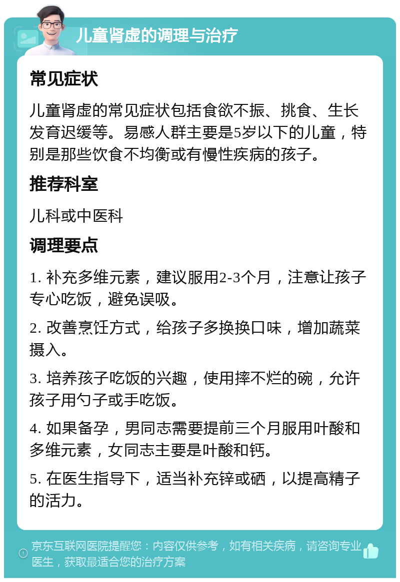 儿童肾虚的调理与治疗 常见症状 儿童肾虚的常见症状包括食欲不振、挑食、生长发育迟缓等。易感人群主要是5岁以下的儿童，特别是那些饮食不均衡或有慢性疾病的孩子。 推荐科室 儿科或中医科 调理要点 1. 补充多维元素，建议服用2-3个月，注意让孩子专心吃饭，避免误吸。 2. 改善烹饪方式，给孩子多换换口味，增加蔬菜摄入。 3. 培养孩子吃饭的兴趣，使用摔不烂的碗，允许孩子用勺子或手吃饭。 4. 如果备孕，男同志需要提前三个月服用叶酸和多维元素，女同志主要是叶酸和钙。 5. 在医生指导下，适当补充锌或硒，以提高精子的活力。