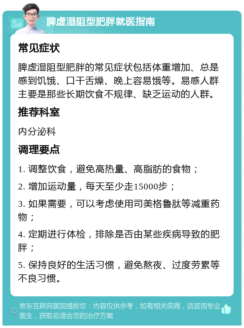 脾虚湿阻型肥胖就医指南 常见症状 脾虚湿阻型肥胖的常见症状包括体重增加、总是感到饥饿、口干舌燥、晚上容易饿等。易感人群主要是那些长期饮食不规律、缺乏运动的人群。 推荐科室 内分泌科 调理要点 1. 调整饮食，避免高热量、高脂肪的食物； 2. 增加运动量，每天至少走15000步； 3. 如果需要，可以考虑使用司美格鲁肽等减重药物； 4. 定期进行体检，排除是否由某些疾病导致的肥胖； 5. 保持良好的生活习惯，避免熬夜、过度劳累等不良习惯。