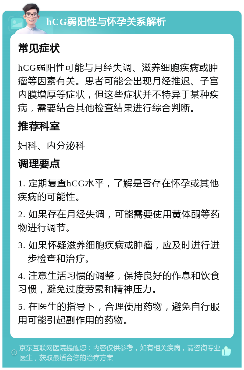 hCG弱阳性与怀孕关系解析 常见症状 hCG弱阳性可能与月经失调、滋养细胞疾病或肿瘤等因素有关。患者可能会出现月经推迟、子宫内膜增厚等症状，但这些症状并不特异于某种疾病，需要结合其他检查结果进行综合判断。 推荐科室 妇科、内分泌科 调理要点 1. 定期复查hCG水平，了解是否存在怀孕或其他疾病的可能性。 2. 如果存在月经失调，可能需要使用黄体酮等药物进行调节。 3. 如果怀疑滋养细胞疾病或肿瘤，应及时进行进一步检查和治疗。 4. 注意生活习惯的调整，保持良好的作息和饮食习惯，避免过度劳累和精神压力。 5. 在医生的指导下，合理使用药物，避免自行服用可能引起副作用的药物。