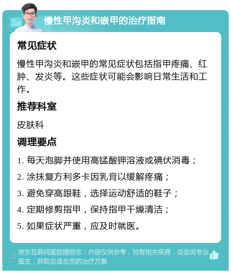 慢性甲沟炎和嵌甲的治疗指南 常见症状 慢性甲沟炎和嵌甲的常见症状包括指甲疼痛、红肿、发炎等。这些症状可能会影响日常生活和工作。 推荐科室 皮肤科 调理要点 1. 每天泡脚并使用高锰酸钾溶液或碘伏消毒； 2. 涂抹复方利多卡因乳膏以缓解疼痛； 3. 避免穿高跟鞋，选择运动舒适的鞋子； 4. 定期修剪指甲，保持指甲干燥清洁； 5. 如果症状严重，应及时就医。