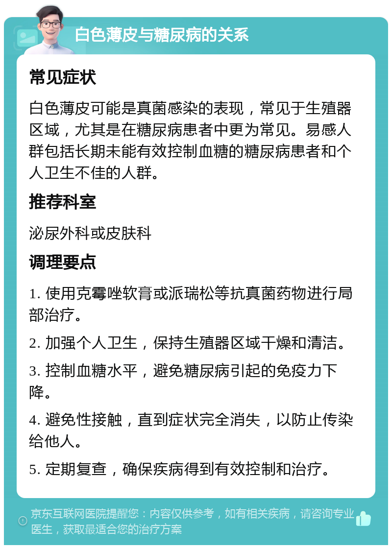 白色薄皮与糖尿病的关系 常见症状 白色薄皮可能是真菌感染的表现，常见于生殖器区域，尤其是在糖尿病患者中更为常见。易感人群包括长期未能有效控制血糖的糖尿病患者和个人卫生不佳的人群。 推荐科室 泌尿外科或皮肤科 调理要点 1. 使用克霉唑软膏或派瑞松等抗真菌药物进行局部治疗。 2. 加强个人卫生，保持生殖器区域干燥和清洁。 3. 控制血糖水平，避免糖尿病引起的免疫力下降。 4. 避免性接触，直到症状完全消失，以防止传染给他人。 5. 定期复查，确保疾病得到有效控制和治疗。