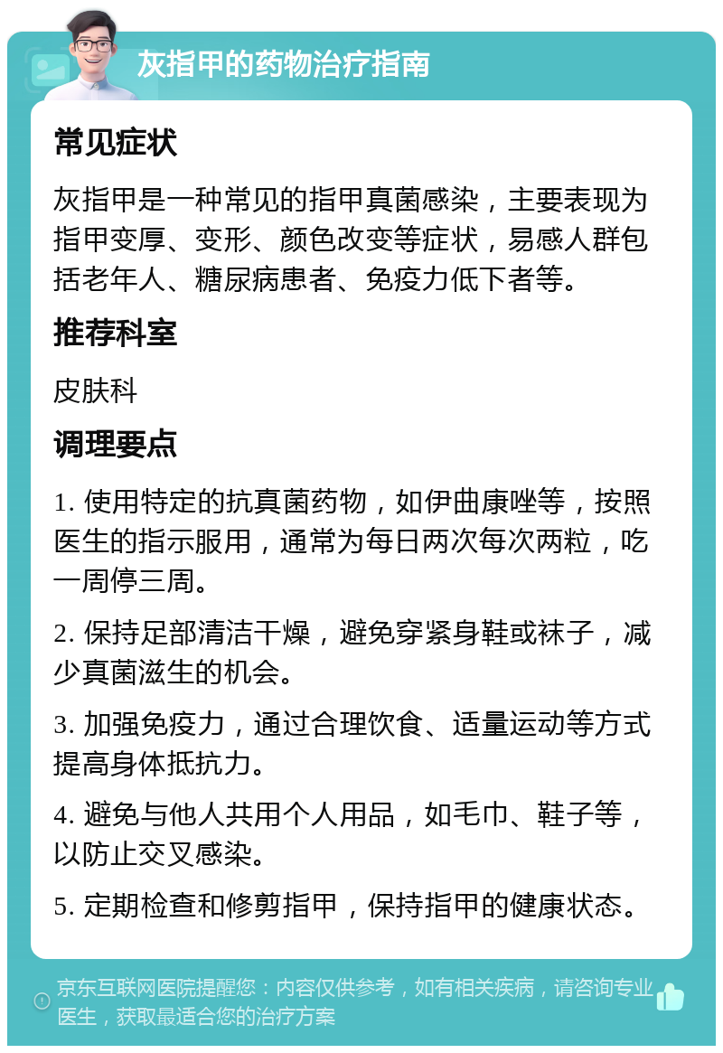 灰指甲的药物治疗指南 常见症状 灰指甲是一种常见的指甲真菌感染，主要表现为指甲变厚、变形、颜色改变等症状，易感人群包括老年人、糖尿病患者、免疫力低下者等。 推荐科室 皮肤科 调理要点 1. 使用特定的抗真菌药物，如伊曲康唑等，按照医生的指示服用，通常为每日两次每次两粒，吃一周停三周。 2. 保持足部清洁干燥，避免穿紧身鞋或袜子，减少真菌滋生的机会。 3. 加强免疫力，通过合理饮食、适量运动等方式提高身体抵抗力。 4. 避免与他人共用个人用品，如毛巾、鞋子等，以防止交叉感染。 5. 定期检查和修剪指甲，保持指甲的健康状态。