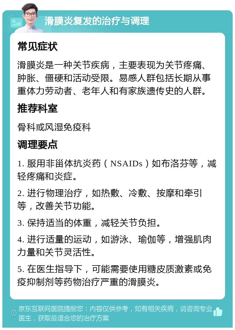 滑膜炎复发的治疗与调理 常见症状 滑膜炎是一种关节疾病，主要表现为关节疼痛、肿胀、僵硬和活动受限。易感人群包括长期从事重体力劳动者、老年人和有家族遗传史的人群。 推荐科室 骨科或风湿免疫科 调理要点 1. 服用非甾体抗炎药（NSAIDs）如布洛芬等，减轻疼痛和炎症。 2. 进行物理治疗，如热敷、冷敷、按摩和牵引等，改善关节功能。 3. 保持适当的体重，减轻关节负担。 4. 进行适量的运动，如游泳、瑜伽等，增强肌肉力量和关节灵活性。 5. 在医生指导下，可能需要使用糖皮质激素或免疫抑制剂等药物治疗严重的滑膜炎。