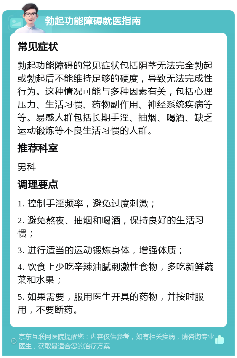 勃起功能障碍就医指南 常见症状 勃起功能障碍的常见症状包括阴茎无法完全勃起或勃起后不能维持足够的硬度，导致无法完成性行为。这种情况可能与多种因素有关，包括心理压力、生活习惯、药物副作用、神经系统疾病等等。易感人群包括长期手淫、抽烟、喝酒、缺乏运动锻炼等不良生活习惯的人群。 推荐科室 男科 调理要点 1. 控制手淫频率，避免过度刺激； 2. 避免熬夜、抽烟和喝酒，保持良好的生活习惯； 3. 进行适当的运动锻炼身体，增强体质； 4. 饮食上少吃辛辣油腻刺激性食物，多吃新鲜蔬菜和水果； 5. 如果需要，服用医生开具的药物，并按时服用，不要断药。