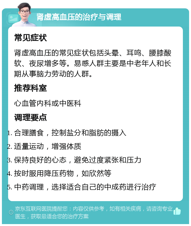 肾虚高血压的治疗与调理 常见症状 肾虚高血压的常见症状包括头晕、耳鸣、腰膝酸软、夜尿增多等。易感人群主要是中老年人和长期从事脑力劳动的人群。 推荐科室 心血管内科或中医科 调理要点 合理膳食，控制盐分和脂肪的摄入 适量运动，增强体质 保持良好的心态，避免过度紧张和压力 按时服用降压药物，如欣然等 中药调理，选择适合自己的中成药进行治疗