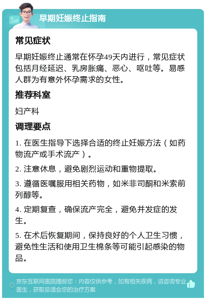 早期妊娠终止指南 常见症状 早期妊娠终止通常在怀孕49天内进行，常见症状包括月经延迟、乳房胀痛、恶心、呕吐等。易感人群为有意外怀孕需求的女性。 推荐科室 妇产科 调理要点 1. 在医生指导下选择合适的终止妊娠方法（如药物流产或手术流产）。 2. 注意休息，避免剧烈运动和重物提取。 3. 遵循医嘱服用相关药物，如米非司酮和米索前列醇等。 4. 定期复查，确保流产完全，避免并发症的发生。 5. 在术后恢复期间，保持良好的个人卫生习惯，避免性生活和使用卫生棉条等可能引起感染的物品。