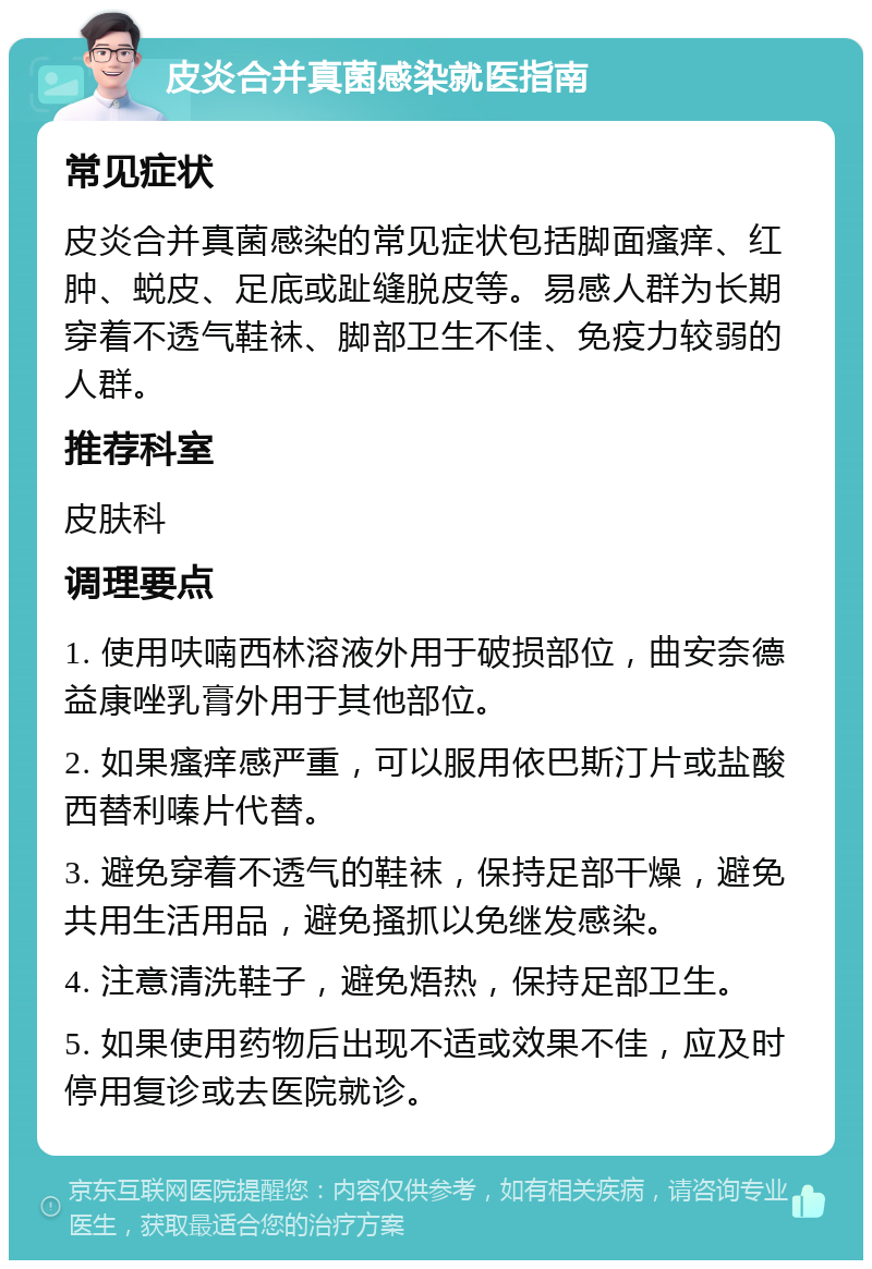 皮炎合并真菌感染就医指南 常见症状 皮炎合并真菌感染的常见症状包括脚面瘙痒、红肿、蜕皮、足底或趾缝脱皮等。易感人群为长期穿着不透气鞋袜、脚部卫生不佳、免疫力较弱的人群。 推荐科室 皮肤科 调理要点 1. 使用呋喃西林溶液外用于破损部位，曲安奈德益康唑乳膏外用于其他部位。 2. 如果瘙痒感严重，可以服用依巴斯汀片或盐酸西替利嗪片代替。 3. 避免穿着不透气的鞋袜，保持足部干燥，避免共用生活用品，避免搔抓以免继发感染。 4. 注意清洗鞋子，避免焐热，保持足部卫生。 5. 如果使用药物后出现不适或效果不佳，应及时停用复诊或去医院就诊。