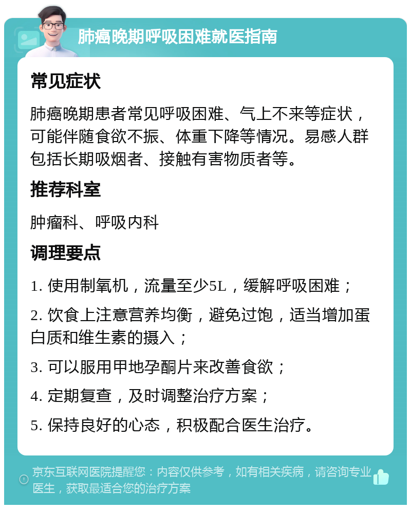 肺癌晚期呼吸困难就医指南 常见症状 肺癌晚期患者常见呼吸困难、气上不来等症状，可能伴随食欲不振、体重下降等情况。易感人群包括长期吸烟者、接触有害物质者等。 推荐科室 肿瘤科、呼吸内科 调理要点 1. 使用制氧机，流量至少5L，缓解呼吸困难； 2. 饮食上注意营养均衡，避免过饱，适当增加蛋白质和维生素的摄入； 3. 可以服用甲地孕酮片来改善食欲； 4. 定期复查，及时调整治疗方案； 5. 保持良好的心态，积极配合医生治疗。