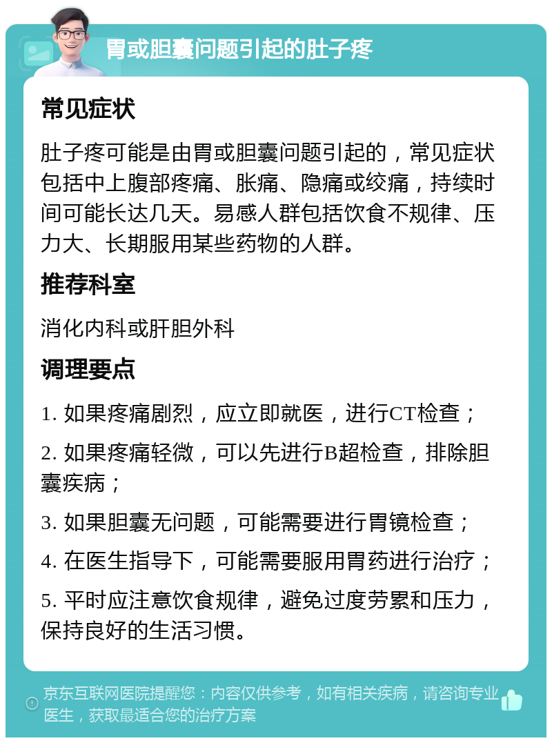 胃或胆囊问题引起的肚子疼 常见症状 肚子疼可能是由胃或胆囊问题引起的，常见症状包括中上腹部疼痛、胀痛、隐痛或绞痛，持续时间可能长达几天。易感人群包括饮食不规律、压力大、长期服用某些药物的人群。 推荐科室 消化内科或肝胆外科 调理要点 1. 如果疼痛剧烈，应立即就医，进行CT检查； 2. 如果疼痛轻微，可以先进行B超检查，排除胆囊疾病； 3. 如果胆囊无问题，可能需要进行胃镜检查； 4. 在医生指导下，可能需要服用胃药进行治疗； 5. 平时应注意饮食规律，避免过度劳累和压力，保持良好的生活习惯。