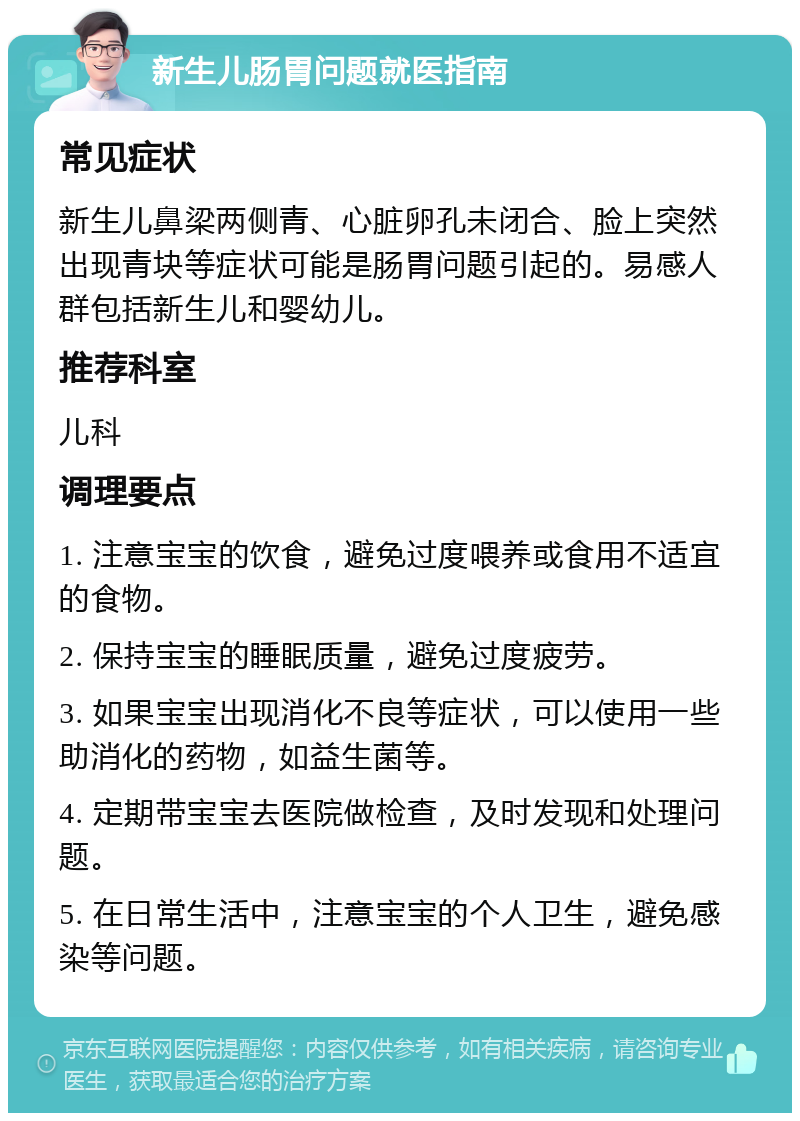 新生儿肠胃问题就医指南 常见症状 新生儿鼻梁两侧青、心脏卵孔未闭合、脸上突然出现青块等症状可能是肠胃问题引起的。易感人群包括新生儿和婴幼儿。 推荐科室 儿科 调理要点 1. 注意宝宝的饮食，避免过度喂养或食用不适宜的食物。 2. 保持宝宝的睡眠质量，避免过度疲劳。 3. 如果宝宝出现消化不良等症状，可以使用一些助消化的药物，如益生菌等。 4. 定期带宝宝去医院做检查，及时发现和处理问题。 5. 在日常生活中，注意宝宝的个人卫生，避免感染等问题。