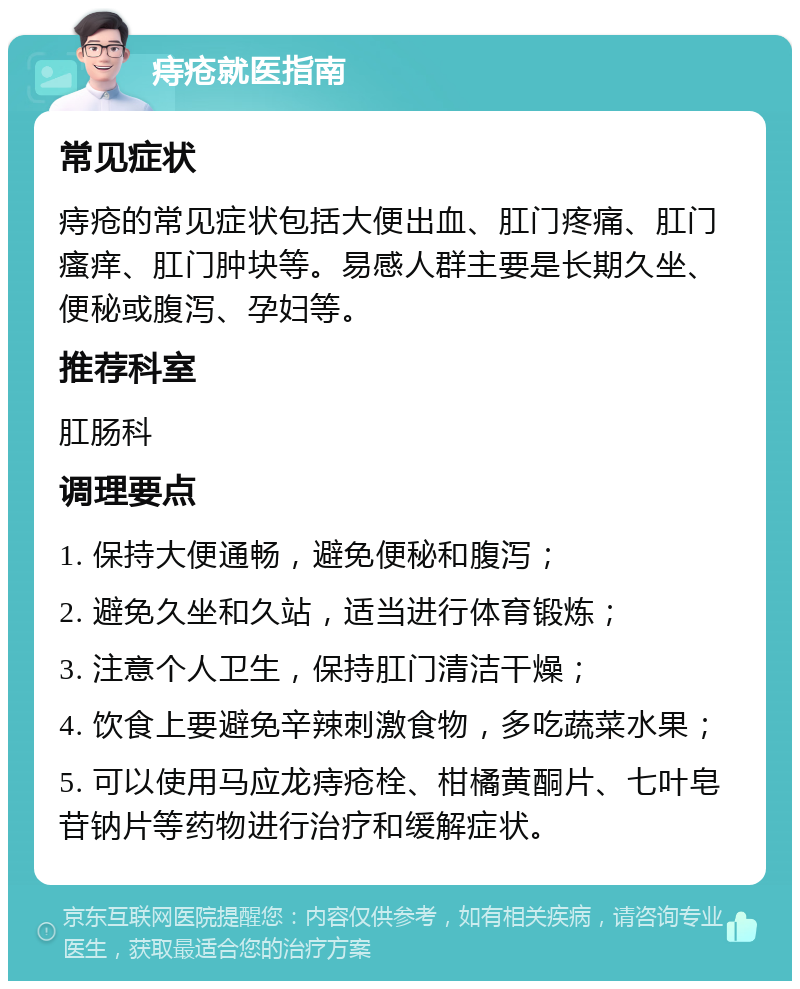 痔疮就医指南 常见症状 痔疮的常见症状包括大便出血、肛门疼痛、肛门瘙痒、肛门肿块等。易感人群主要是长期久坐、便秘或腹泻、孕妇等。 推荐科室 肛肠科 调理要点 1. 保持大便通畅，避免便秘和腹泻； 2. 避免久坐和久站，适当进行体育锻炼； 3. 注意个人卫生，保持肛门清洁干燥； 4. 饮食上要避免辛辣刺激食物，多吃蔬菜水果； 5. 可以使用马应龙痔疮栓、柑橘黄酮片、七叶皂苷钠片等药物进行治疗和缓解症状。