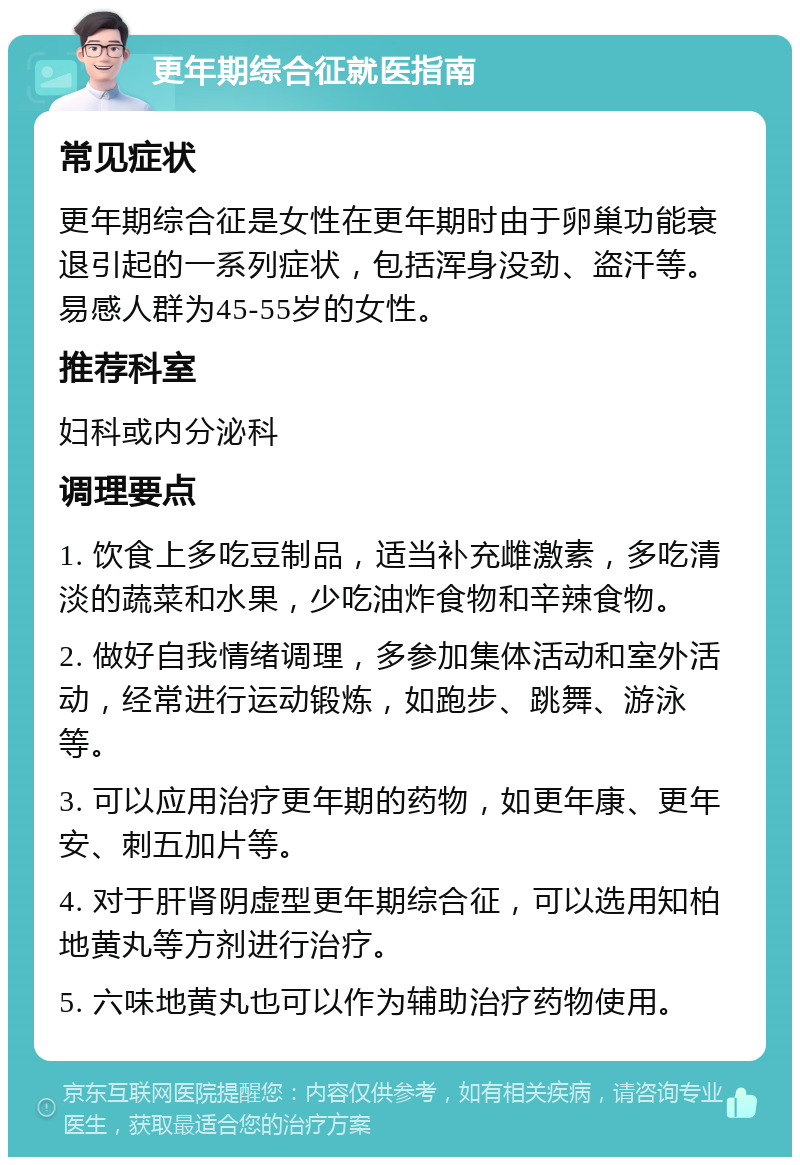 更年期综合征就医指南 常见症状 更年期综合征是女性在更年期时由于卵巢功能衰退引起的一系列症状，包括浑身没劲、盗汗等。易感人群为45-55岁的女性。 推荐科室 妇科或内分泌科 调理要点 1. 饮食上多吃豆制品，适当补充雌激素，多吃清淡的蔬菜和水果，少吃油炸食物和辛辣食物。 2. 做好自我情绪调理，多参加集体活动和室外活动，经常进行运动锻炼，如跑步、跳舞、游泳等。 3. 可以应用治疗更年期的药物，如更年康、更年安、刺五加片等。 4. 对于肝肾阴虚型更年期综合征，可以选用知柏地黄丸等方剂进行治疗。 5. 六味地黄丸也可以作为辅助治疗药物使用。