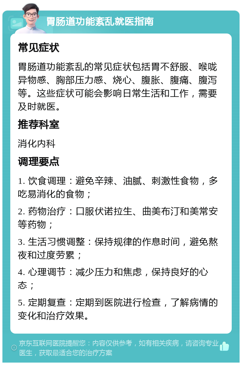 胃肠道功能紊乱就医指南 常见症状 胃肠道功能紊乱的常见症状包括胃不舒服、喉咙异物感、胸部压力感、烧心、腹胀、腹痛、腹泻等。这些症状可能会影响日常生活和工作，需要及时就医。 推荐科室 消化内科 调理要点 1. 饮食调理：避免辛辣、油腻、刺激性食物，多吃易消化的食物； 2. 药物治疗：口服伏诺拉生、曲美布汀和美常安等药物； 3. 生活习惯调整：保持规律的作息时间，避免熬夜和过度劳累； 4. 心理调节：减少压力和焦虑，保持良好的心态； 5. 定期复查：定期到医院进行检查，了解病情的变化和治疗效果。