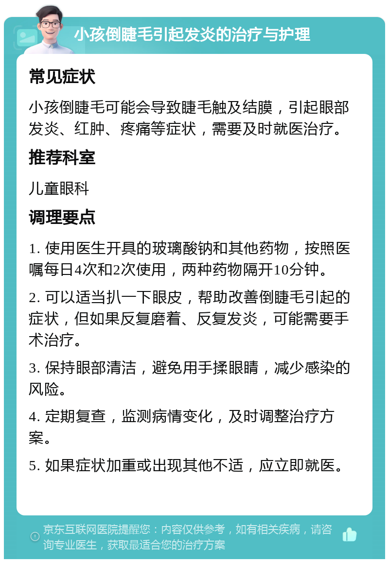 小孩倒睫毛引起发炎的治疗与护理 常见症状 小孩倒睫毛可能会导致睫毛触及结膜，引起眼部发炎、红肿、疼痛等症状，需要及时就医治疗。 推荐科室 儿童眼科 调理要点 1. 使用医生开具的玻璃酸钠和其他药物，按照医嘱每日4次和2次使用，两种药物隔开10分钟。 2. 可以适当扒一下眼皮，帮助改善倒睫毛引起的症状，但如果反复磨着、反复发炎，可能需要手术治疗。 3. 保持眼部清洁，避免用手揉眼睛，减少感染的风险。 4. 定期复查，监测病情变化，及时调整治疗方案。 5. 如果症状加重或出现其他不适，应立即就医。