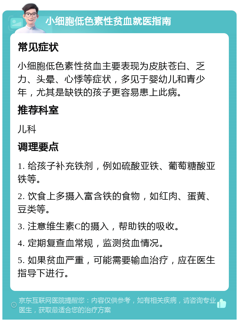 小细胞低色素性贫血就医指南 常见症状 小细胞低色素性贫血主要表现为皮肤苍白、乏力、头晕、心悸等症状，多见于婴幼儿和青少年，尤其是缺铁的孩子更容易患上此病。 推荐科室 儿科 调理要点 1. 给孩子补充铁剂，例如硫酸亚铁、葡萄糖酸亚铁等。 2. 饮食上多摄入富含铁的食物，如红肉、蛋黄、豆类等。 3. 注意维生素C的摄入，帮助铁的吸收。 4. 定期复查血常规，监测贫血情况。 5. 如果贫血严重，可能需要输血治疗，应在医生指导下进行。