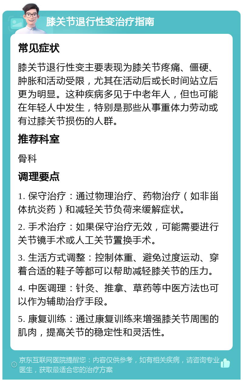 膝关节退行性变治疗指南 常见症状 膝关节退行性变主要表现为膝关节疼痛、僵硬、肿胀和活动受限，尤其在活动后或长时间站立后更为明显。这种疾病多见于中老年人，但也可能在年轻人中发生，特别是那些从事重体力劳动或有过膝关节损伤的人群。 推荐科室 骨科 调理要点 1. 保守治疗：通过物理治疗、药物治疗（如非甾体抗炎药）和减轻关节负荷来缓解症状。 2. 手术治疗：如果保守治疗无效，可能需要进行关节镜手术或人工关节置换手术。 3. 生活方式调整：控制体重、避免过度运动、穿着合适的鞋子等都可以帮助减轻膝关节的压力。 4. 中医调理：针灸、推拿、草药等中医方法也可以作为辅助治疗手段。 5. 康复训练：通过康复训练来增强膝关节周围的肌肉，提高关节的稳定性和灵活性。