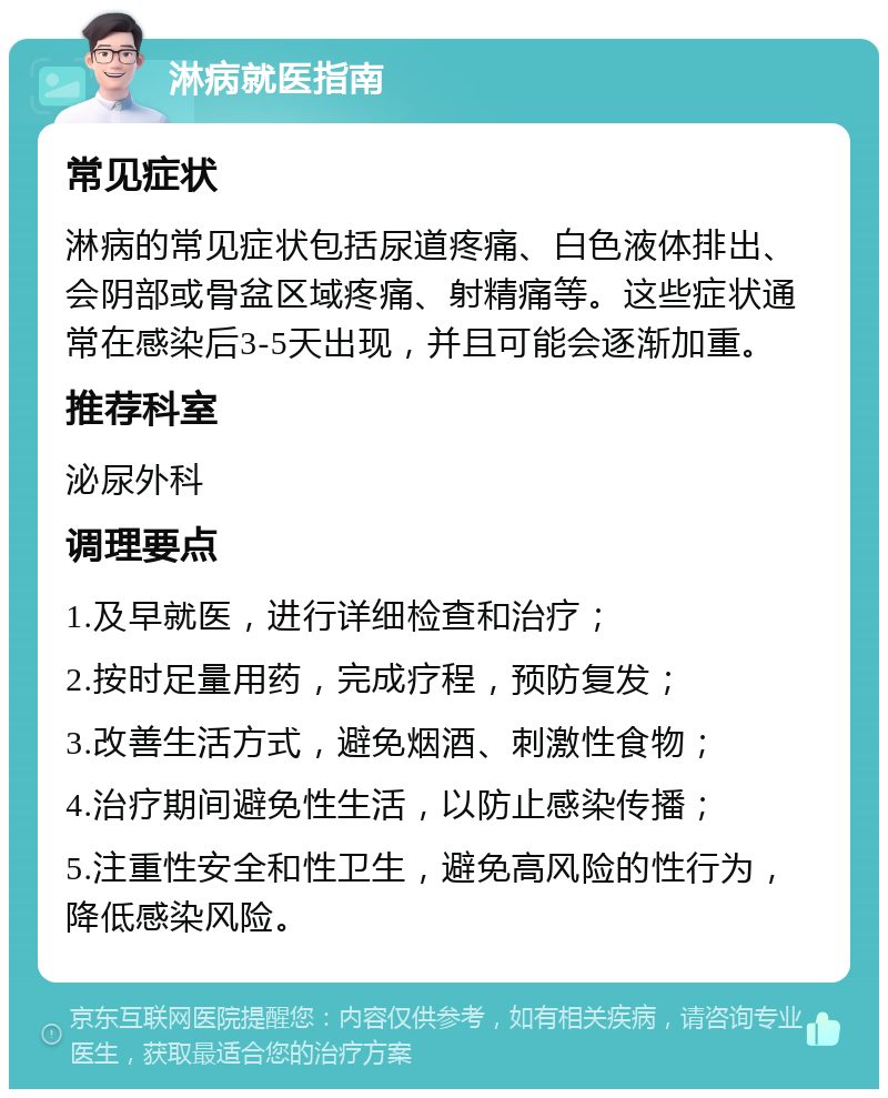 淋病就医指南 常见症状 淋病的常见症状包括尿道疼痛、白色液体排出、会阴部或骨盆区域疼痛、射精痛等。这些症状通常在感染后3-5天出现，并且可能会逐渐加重。 推荐科室 泌尿外科 调理要点 1.及早就医，进行详细检查和治疗； 2.按时足量用药，完成疗程，预防复发； 3.改善生活方式，避免烟酒、刺激性食物； 4.治疗期间避免性生活，以防止感染传播； 5.注重性安全和性卫生，避免高风险的性行为，降低感染风险。