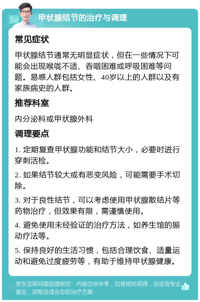 甲状腺结节的治疗与调理 常见症状 甲状腺结节通常无明显症状，但在一些情况下可能会出现喉咙不适、吞咽困难或呼吸困难等问题。易感人群包括女性、40岁以上的人群以及有家族病史的人群。 推荐科室 内分泌科或甲状腺外科 调理要点 1. 定期复查甲状腺功能和结节大小，必要时进行穿刺活检。 2. 如果结节较大或有恶变风险，可能需要手术切除。 3. 对于良性结节，可以考虑使用甲状腺散结片等药物治疗，但效果有限，需谨慎使用。 4. 避免使用未经验证的治疗方法，如养生馆的振动疗法等。 5. 保持良好的生活习惯，包括合理饮食、适量运动和避免过度疲劳等，有助于维持甲状腺健康。