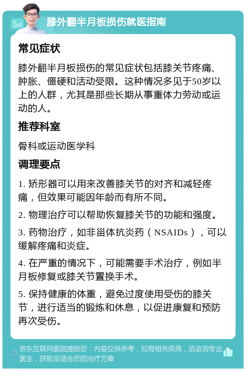 膝外翻半月板损伤就医指南 常见症状 膝外翻半月板损伤的常见症状包括膝关节疼痛、肿胀、僵硬和活动受限。这种情况多见于50岁以上的人群，尤其是那些长期从事重体力劳动或运动的人。 推荐科室 骨科或运动医学科 调理要点 1. 矫形器可以用来改善膝关节的对齐和减轻疼痛，但效果可能因年龄而有所不同。 2. 物理治疗可以帮助恢复膝关节的功能和强度。 3. 药物治疗，如非甾体抗炎药（NSAIDs），可以缓解疼痛和炎症。 4. 在严重的情况下，可能需要手术治疗，例如半月板修复或膝关节置换手术。 5. 保持健康的体重，避免过度使用受伤的膝关节，进行适当的锻炼和休息，以促进康复和预防再次受伤。