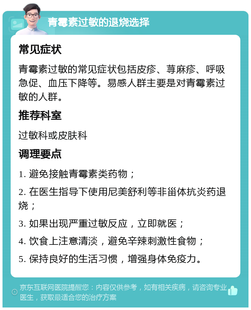 青霉素过敏的退烧选择 常见症状 青霉素过敏的常见症状包括皮疹、荨麻疹、呼吸急促、血压下降等。易感人群主要是对青霉素过敏的人群。 推荐科室 过敏科或皮肤科 调理要点 1. 避免接触青霉素类药物； 2. 在医生指导下使用尼美舒利等非甾体抗炎药退烧； 3. 如果出现严重过敏反应，立即就医； 4. 饮食上注意清淡，避免辛辣刺激性食物； 5. 保持良好的生活习惯，增强身体免疫力。